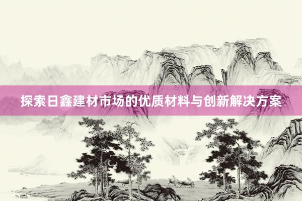 探索日鑫建材市场的优质材料与创新解决方案